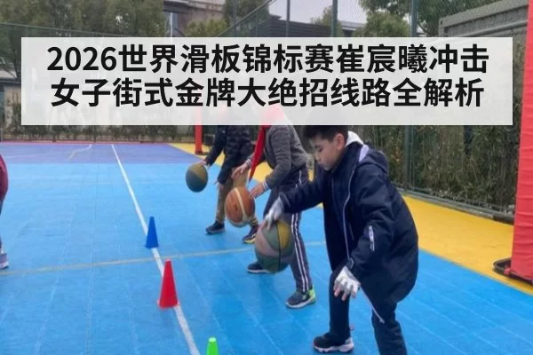 2026世界滑板锦标赛崔宸曦冲击女子街式金牌大绝招线路全解析